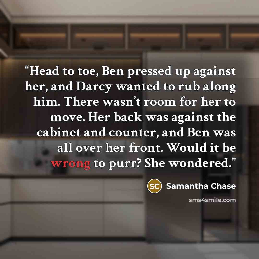 “Head to toe, Ben pressed up against her, and Darcy wanted to rub along him. There wasn’t room for her to move. Her back was against the cabinet and counter, and Ben was all over her front. Would it be wrong to purr? She wondered.” quote by Samantha Chase