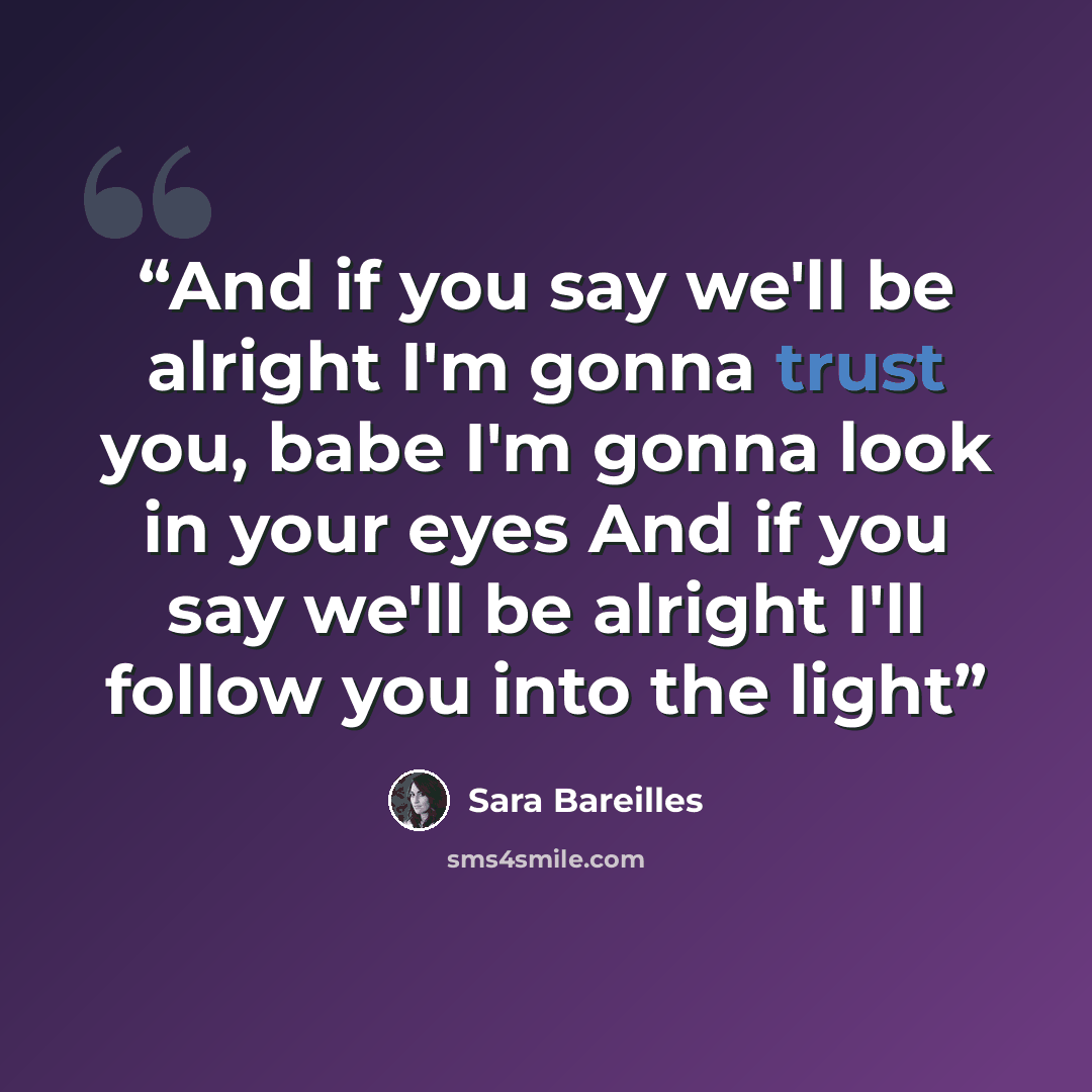 “And if you say we'll be alright I'm gonna trust you, babe I'm gonna look in your eyes And if you say we'll be alright I'll follow you into the light” quote by Sara Bareilles