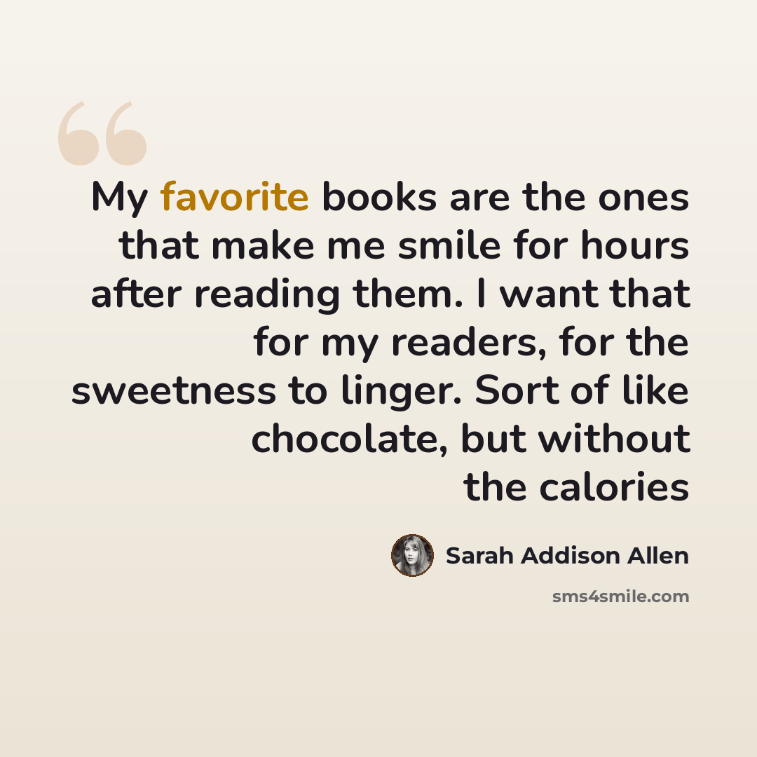 “My favorite books are the ones that make me smile for hours after reading them. I want that for my readers, for the sweetness to linger. Sort of like chocolate, but without the calories” quote by Sarah Addison Allen