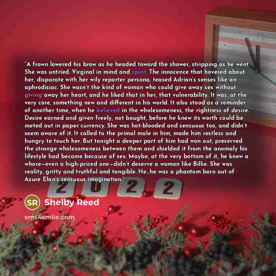 “A frown lowered his brow as he headed toward the shower, stripping as he went. She was untried. Virginal in mind and spirit. The innocence that hovered about her, disparate with her wily reporter persona, teased Adrian’s senses like an aphrodisiac. She wasn’t the kind of woman who could give away…” quote by Shelby Reed