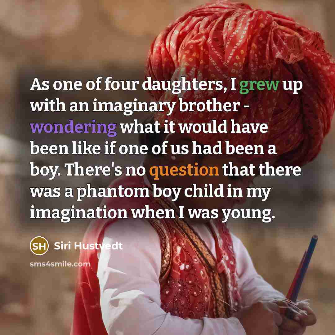 “As one of four daughters, I grew up with an imaginary brother - wondering what it would have been like if one of us had been a boy. There's no question that there was a phantom boy child in my imagination when I was young.” quote by Siri Hustvedt