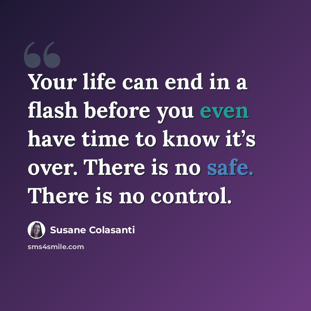 “Your life can end in a flash before you even have time to know it’s over. There is no safe. There is no control.” quote by Susane Colasanti