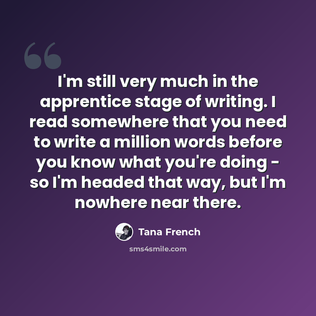 “I'm still very much in the apprentice stage of writing. I read somewhere that you need to write a million words before you know what you're doing - so I'm headed that way, but I'm nowhere near there.” quote by Tana French
