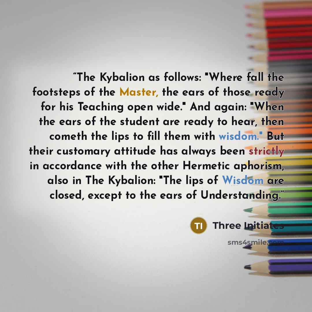 “The Kybalion as follows: "Where fall the footsteps of the Master, the ears of those ready for his Teaching open wide." And again: "When the ears of the student are ready to hear, then cometh the lips to fill them with wisdom." But their customary attitude has always been strictly in accordance…” quote by Three Initiates