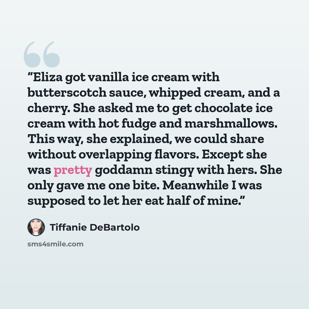 “Eliza got vanilla ice cream with butterscotch sauce, whipped cream, and a cherry. She asked me to get chocolate ice cream with hot fudge and marshmallows. This way, she explained, we could share without overlapping flavors. Except she was pretty goddamn stingy with hers. She only gave me one bite…” quote by Tiffanie DeBartolo