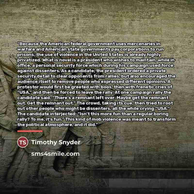 “Because the American federal government uses mercenaries in warfare and American state governments pay corporations to run prisons, the use of violence in the United States is already highly privatized. What is novel is a president who wishes to maintain, while in office, a personal security force…” quote by Timothy Snyder