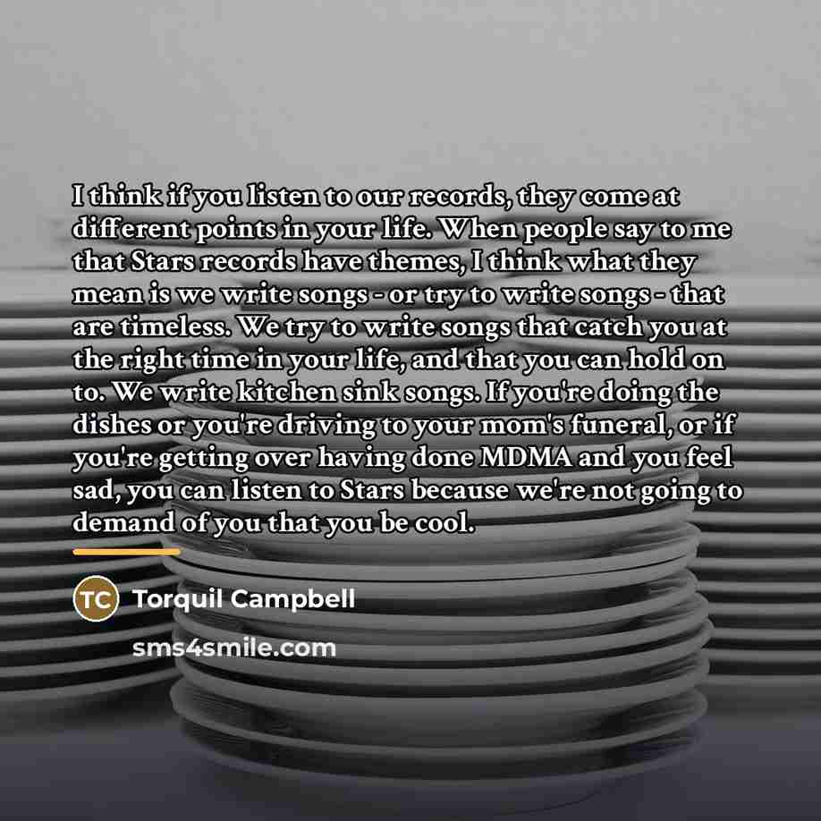 “I think if you listen to our records, they come at different points in your life. When people say to me that Stars records have themes, I think what they mean is we write songs - or try to write songs - that are timeless. We try to write songs that catch you at the right time in your life, and…” quote by Torquil Campbell