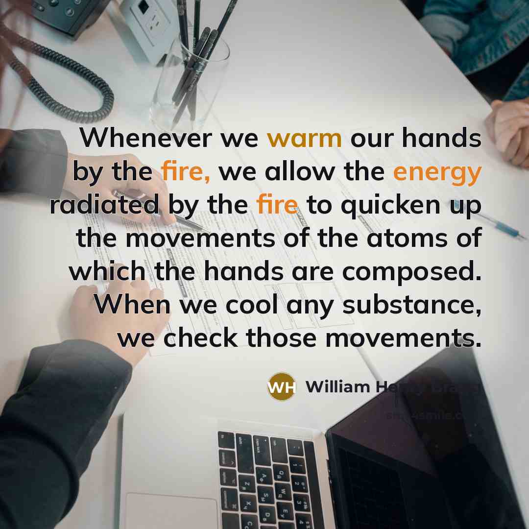 “Whenever we warm our hands by the fire, we allow the energy radiated by the fire to quicken up the movements of the atoms of which the hands are composed. When we cool any substance, we check those movements.” quote by William Henry Bragg