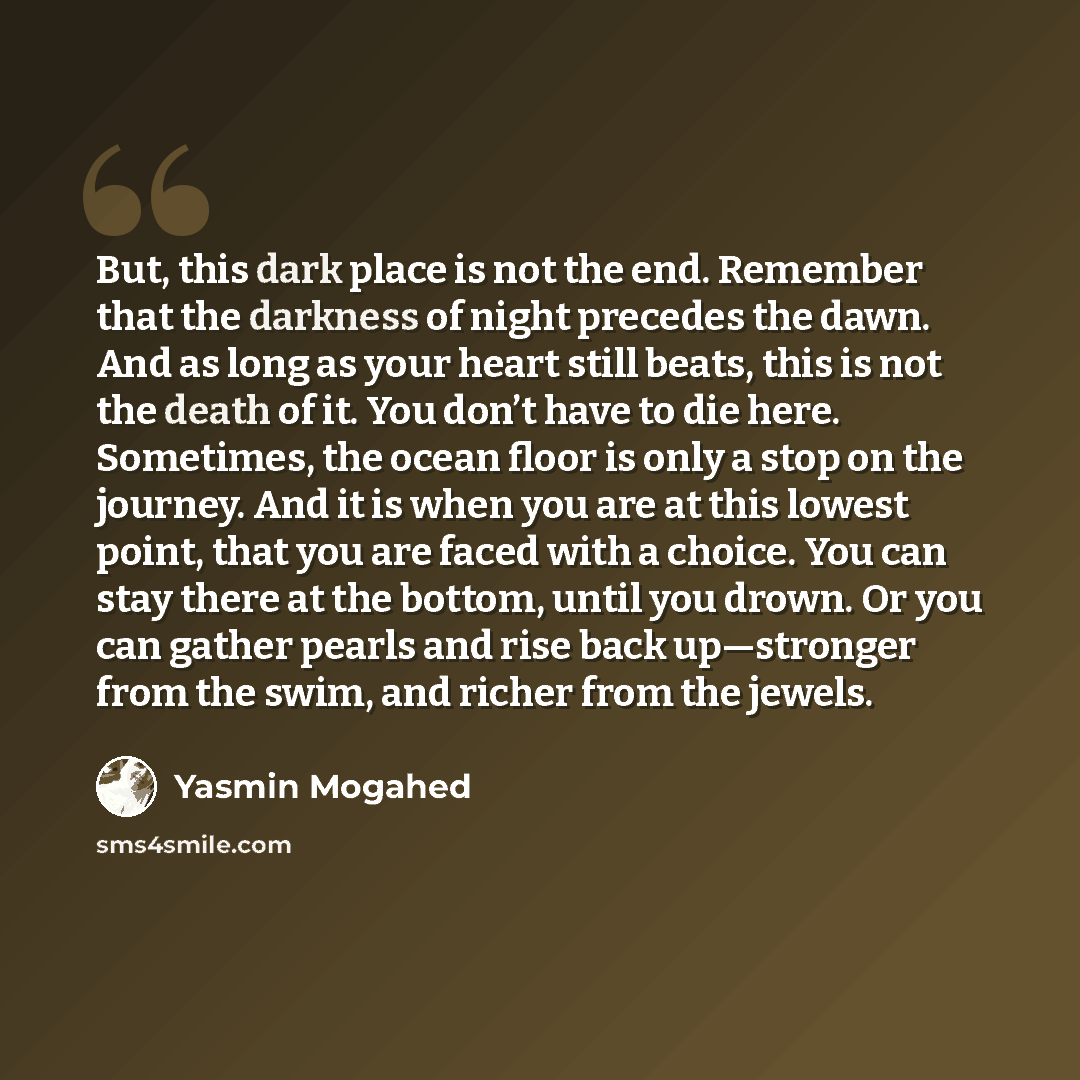 “But, this dark place is not the end. Remember that the darkness of night precedes the dawn. And as long as your heart still beats, this is not the death of it. You don’t have to die here. Sometimes, the ocean floor is only a stop on the journey. And it is when you are at this lowest point, that…” quote by Yasmin Mogahed