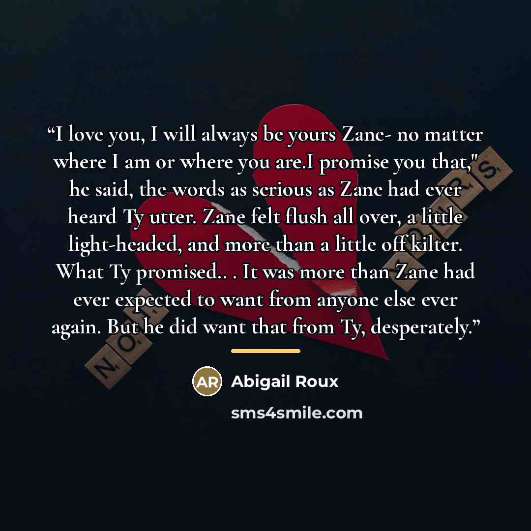 “I love you, I will always be yours Zane- no matter where I am or where you are.I promise you that," he said, the words as serious as Zane had ever heard Ty utter. Zane felt flush all over, a little light-headed, and more than a little off kilter. What Ty promised.. . It was more than Zane had ever…” quote by Abigail Roux