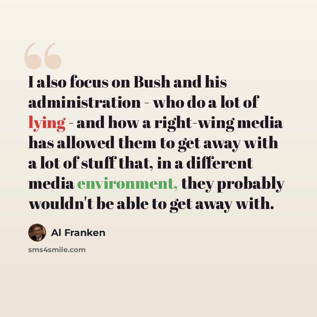 “I also focus on Bush and his administration - who do a lot of lying - and how a right-wing media has allowed them to get away with a lot of stuff that, in a different media environment, they probably wouldn't be able to get away with.” quote by Al Franken