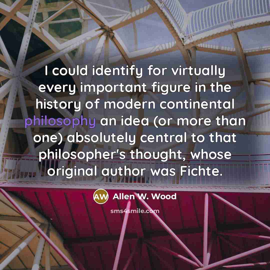 “I could identify for virtually every important figure in the history of modern continental philosophy an idea (or more than one) absolutely central to that philosopher's thought, whose original author was Fichte.” quote by Allen W. Wood
