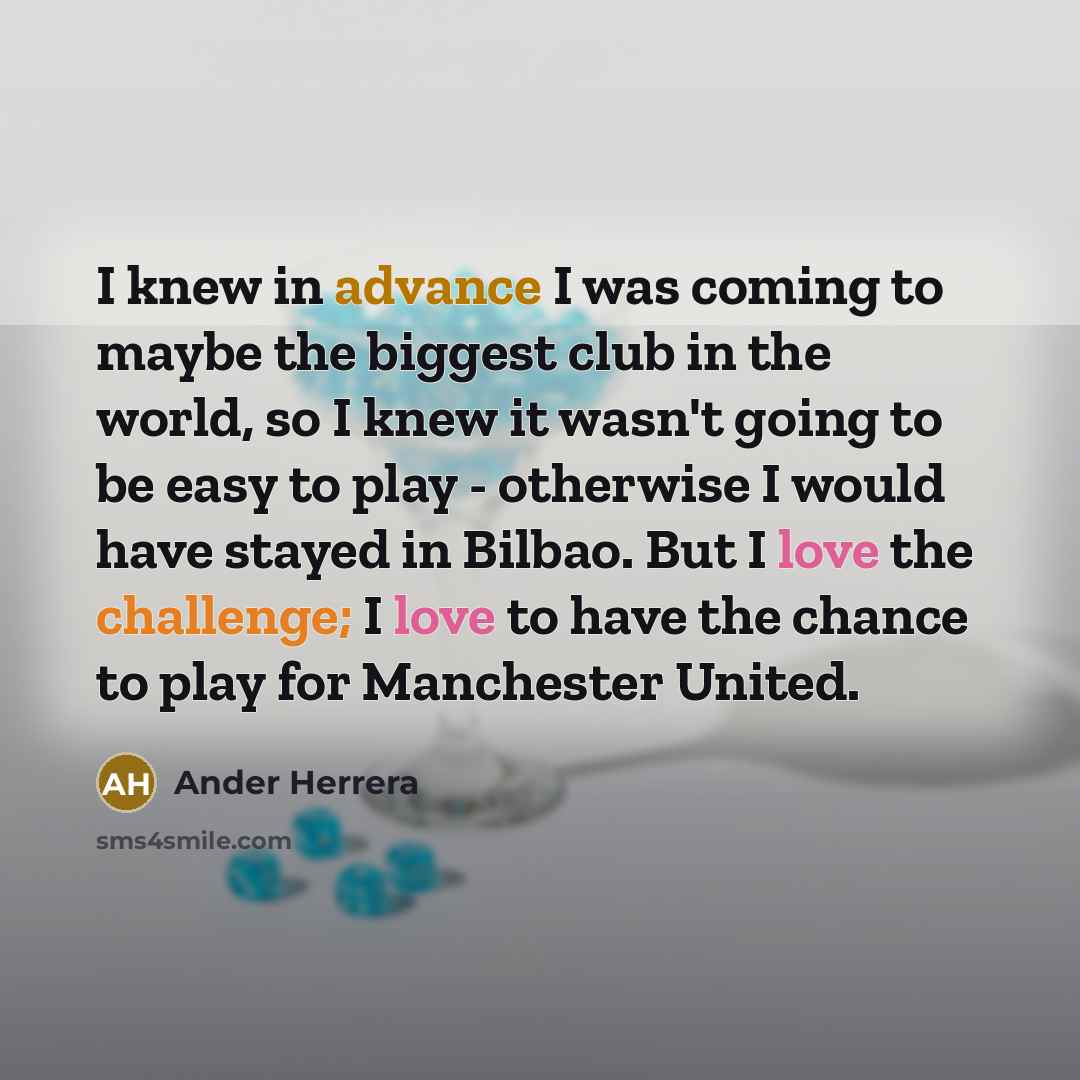 “I knew in advance I was coming to maybe the biggest club in the world, so I knew it wasn't going to be easy to play - otherwise I would have stayed in Bilbao. But I love the challenge; I love to have the chance to play for Manchester United.” quote by Ander Herrera