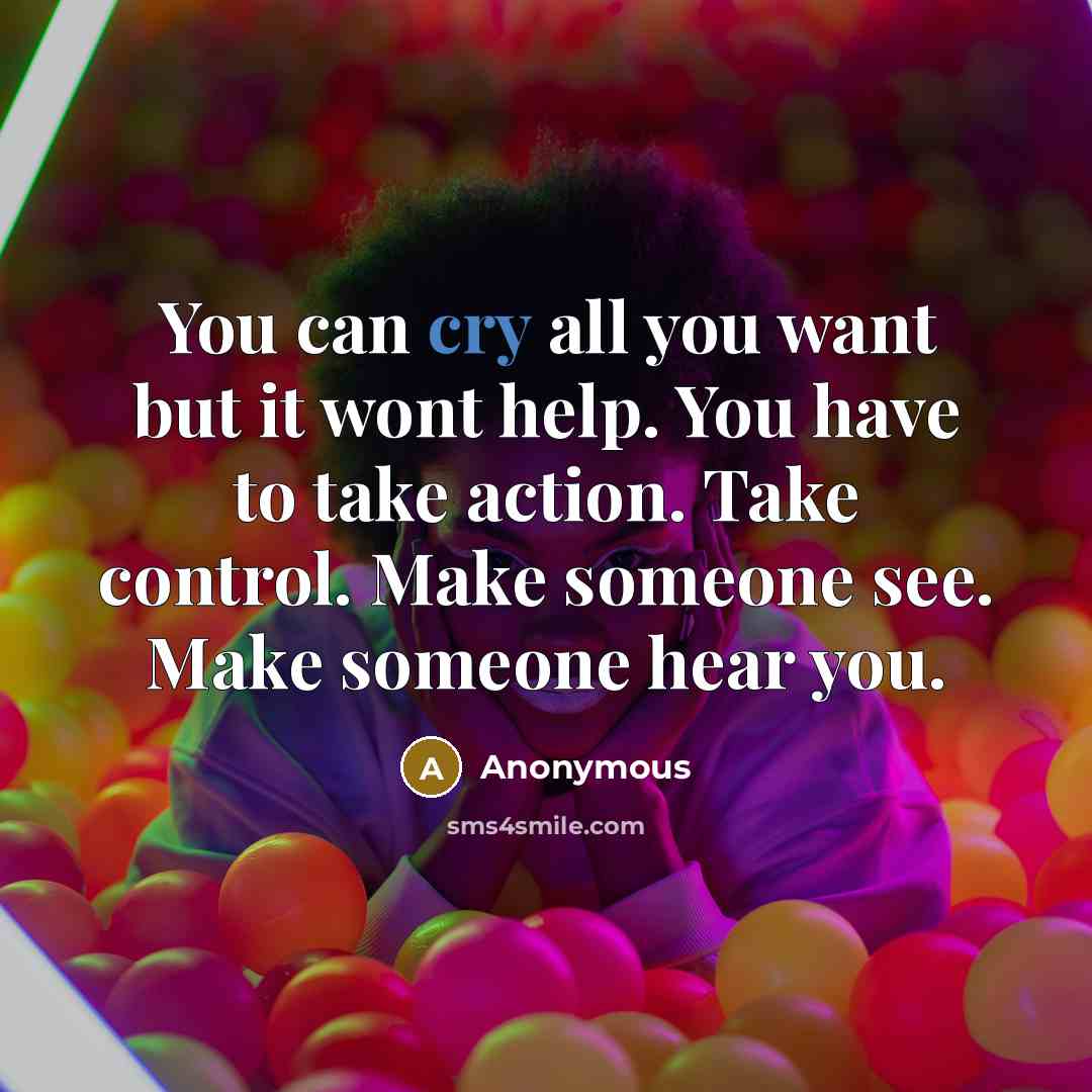 “You can cry all you want but it wont help. You have to take action. Take control. Make someone see. Make someone hear you.” quote by Anonymous