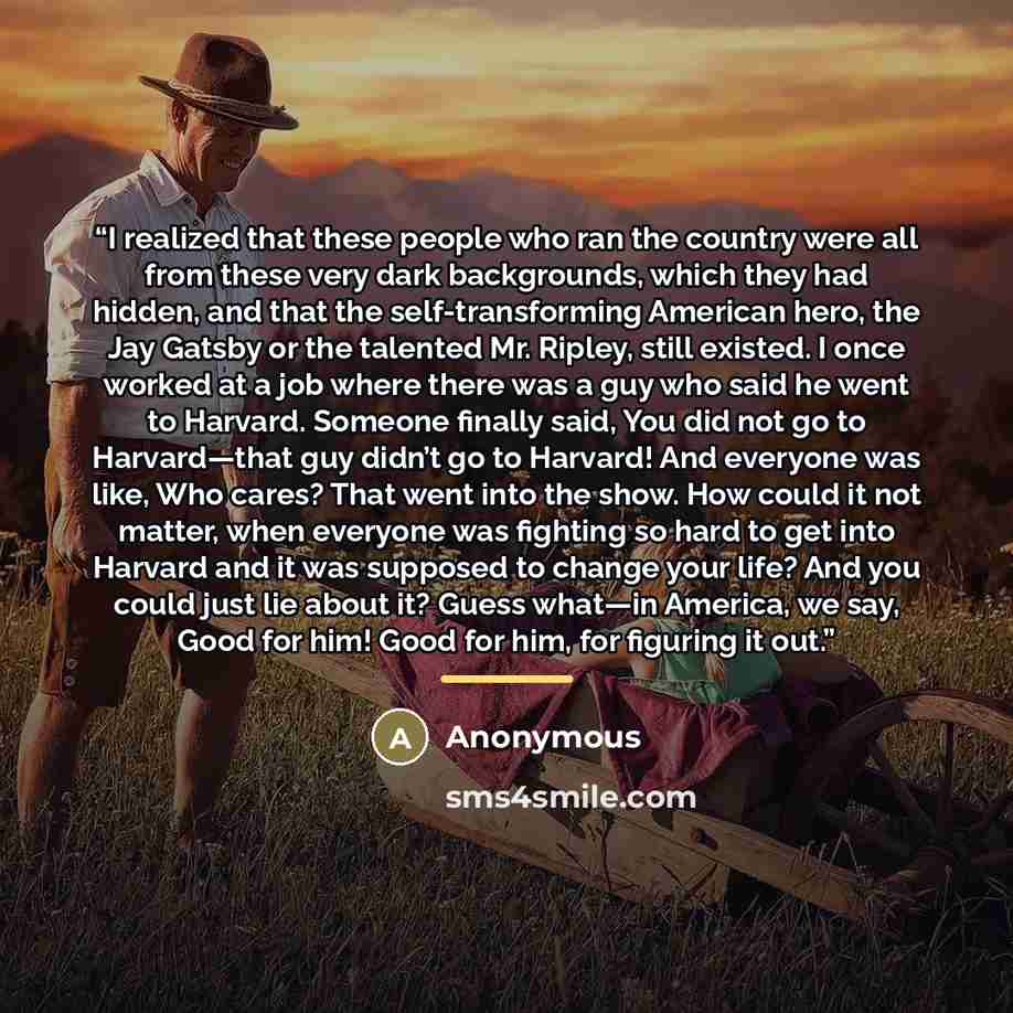 “I realized that these people who ran the country were all from these very dark backgrounds, which they had hidden, and that the self-transforming American hero, the Jay Gatsby or the talented Mr. Ripley, still existed. I once worked at a job where there was a guy who said he went to Harvard…” quote by Anonymous