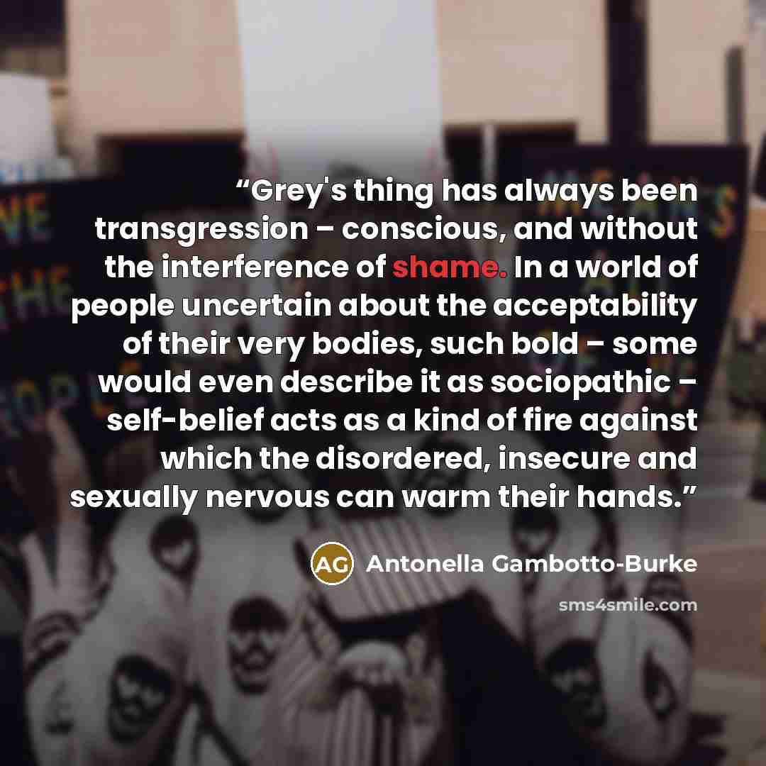 “Grey's thing has always been transgression – conscious, and without the interference of shame. In a world of people uncertain about the acceptability of their very bodies, such bold – some would even describe it as sociopathic – self-belief acts as a kind of fire against which the disordered…” quote by Antonella Gambotto-Burke