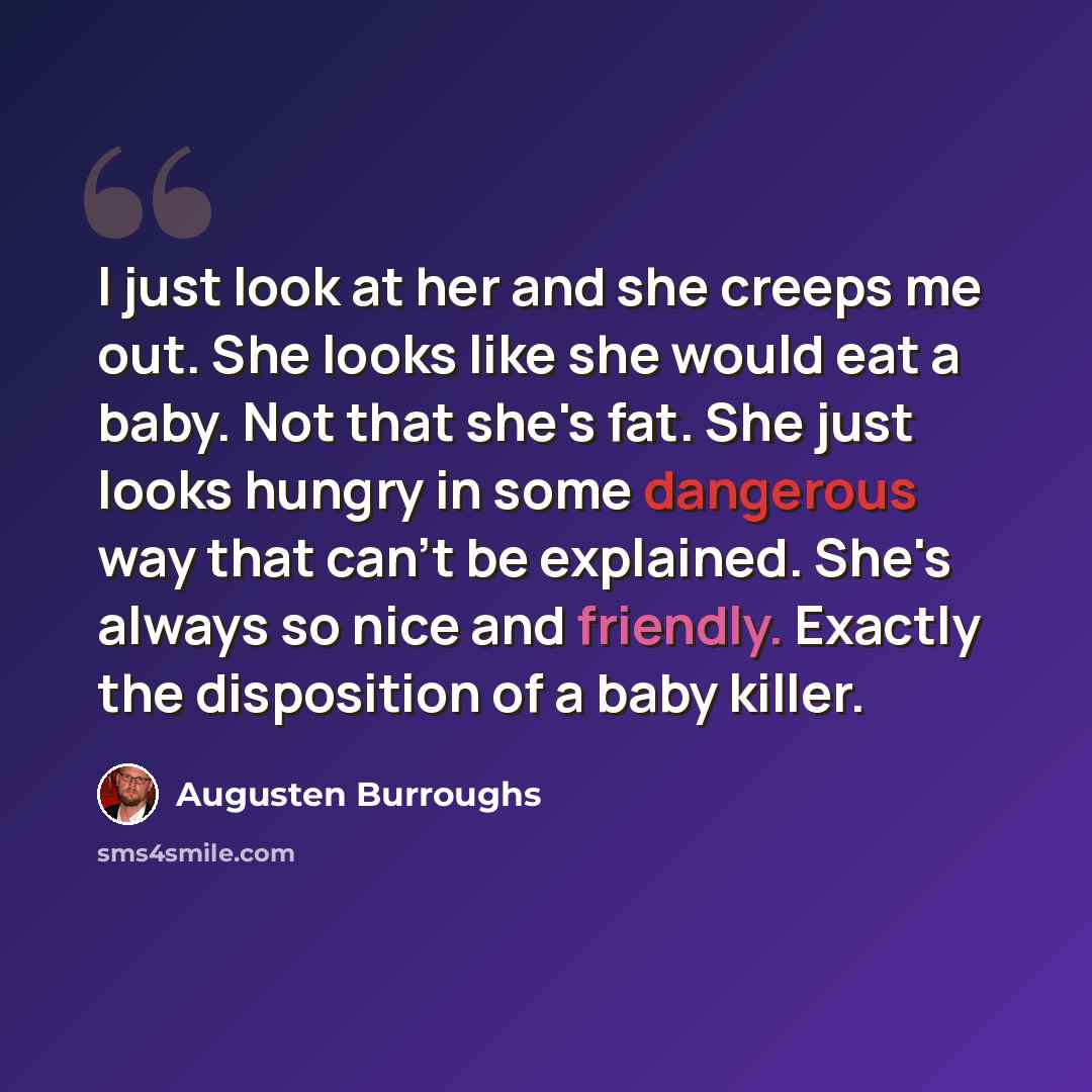 “I just look at her and she creeps me out. She looks like she would eat a baby. Not that she's fat. She just looks hungry in some dangerous way that can't be explained. She's always so nice and friendly. Exactly the disposition of a baby killer.” quote by Augusten Burroughs