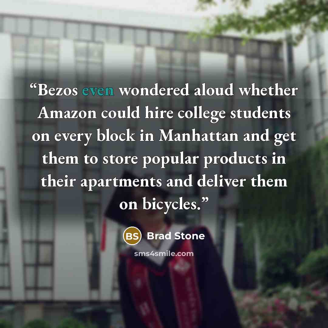 “Bezos even wondered aloud whether Amazon could hire college students on every block in Manhattan and get them to store popular products in their apartments and deliver them on bicycles.” quote by Brad Stone