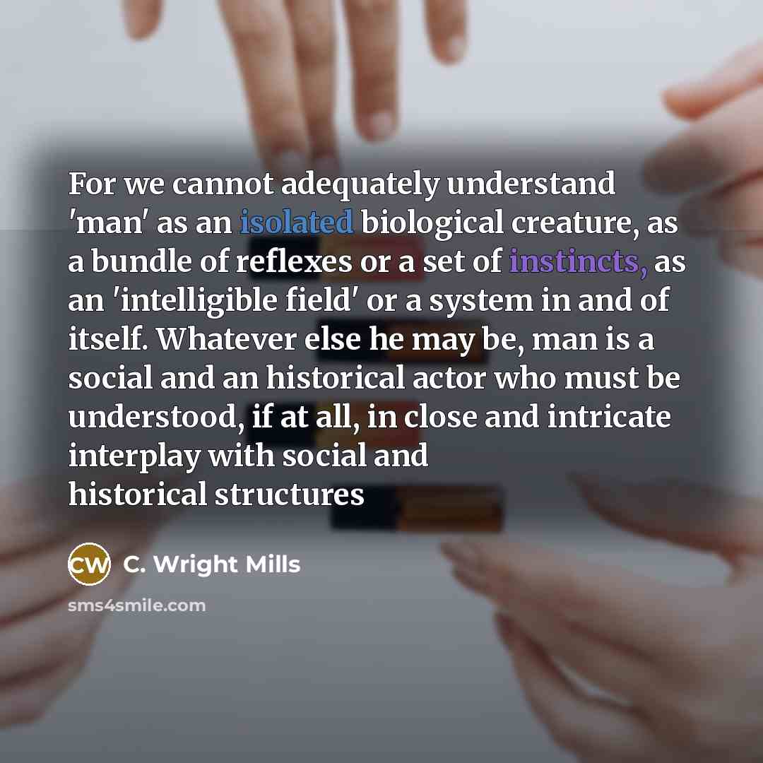 “For we cannot adequately understand 'man' as an isolated biological creature, as a bundle of reflexes or a set of instincts, as an 'intelligible field' or a system in and of itself. Whatever else he may be, man is a social and an historical actor who must be understood, if at all, in close and…” quote by C. Wright Mills