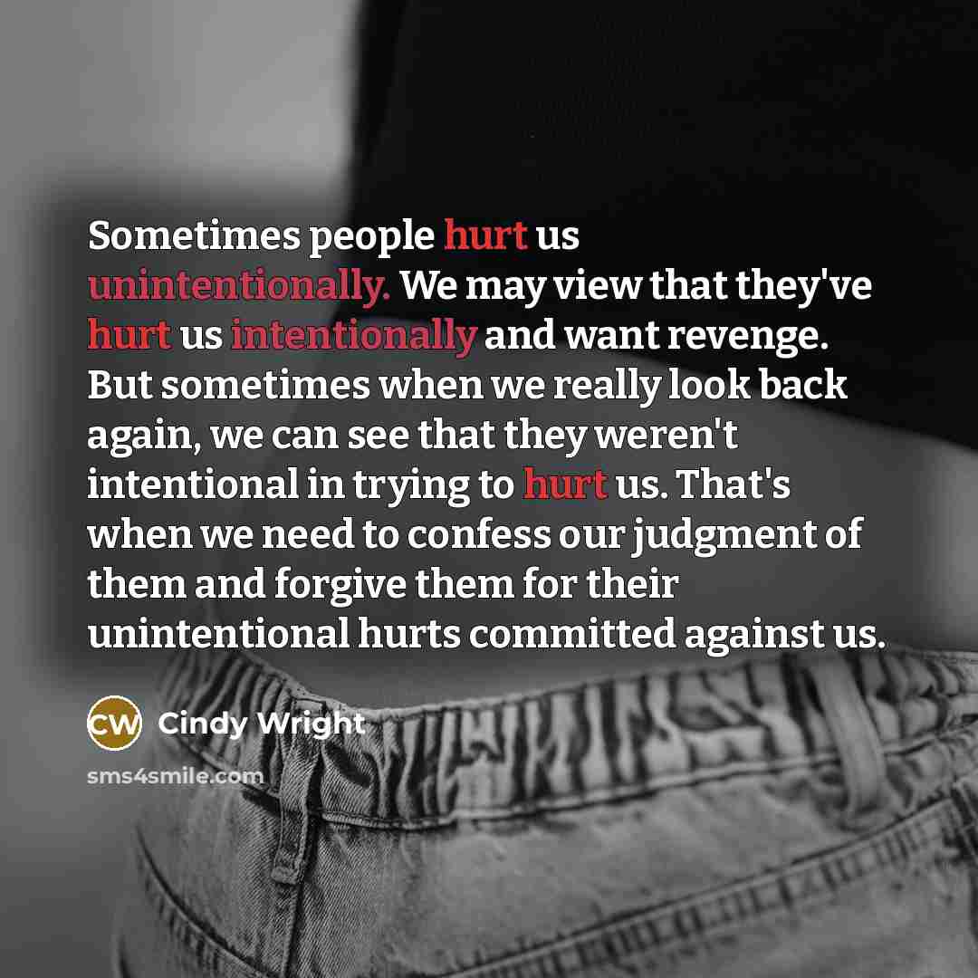 “Sometimes people hurt us unintentionally. We may view that they've hurt us intentionally and want revenge. But sometimes when we really look back again, we can see that they weren't intentional in trying to hurt us. That's when we need to confess our judgment of them and forgive them for their…” quote by Cindy Wright