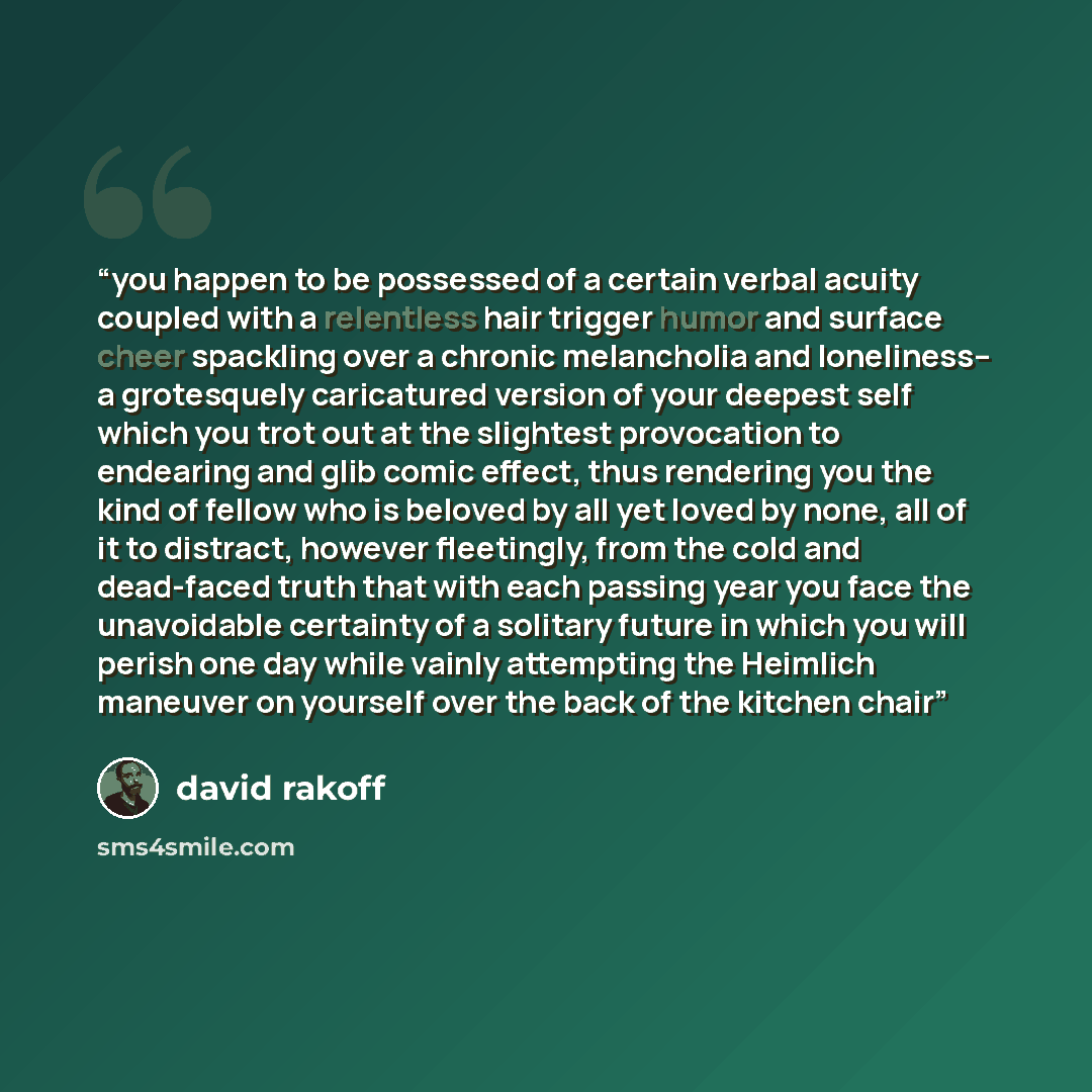 “you happen to be possessed of a certain verbal acuity coupled with a relentless hair trigger humor and surface cheer spackling over a chronic melancholia and loneliness-- a grotesquely caricatured version of your deepest self which you trot out at the slightest provocation to endearing and glib…” quote by David Rakoff