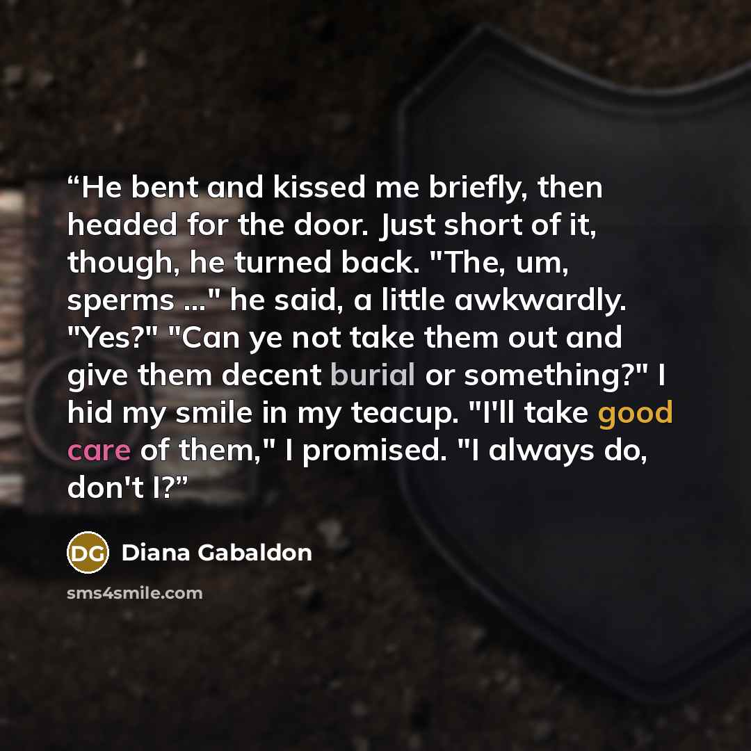 “He bent and kissed me briefly, then headed for the door. Just short of it, though, he turned back. "The, um, sperms ..." he said, a little awkwardly. "Yes?" "Can ye not take them out and give them decent burial or something?" I hid my smile in my teacup. "I'll take good care of them," I promised…” quote by Diana Gabaldon