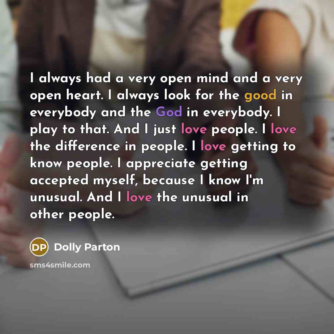 “I always had a very open mind and a very open heart. I always look for the good in everybody and the God in everybody. I play to that. And I just love people. I love the difference in people. I love getting to know people. I appreciate getting accepted myself, because I know I'm unusual. And I…” quote by Dolly Parton