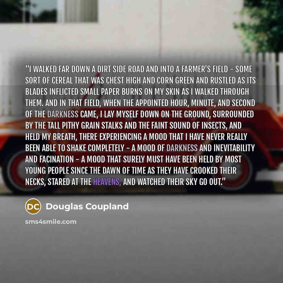 “I walked far down a dirt side road and into a farmer's field - some sort of cereal that was chest high and corn green and rustled as its blades inflicted small paper burns on my skin as I walked through them. And in that field, when the appointed hour, minute, and second of the darkness came, I…” quote by Douglas Coupland