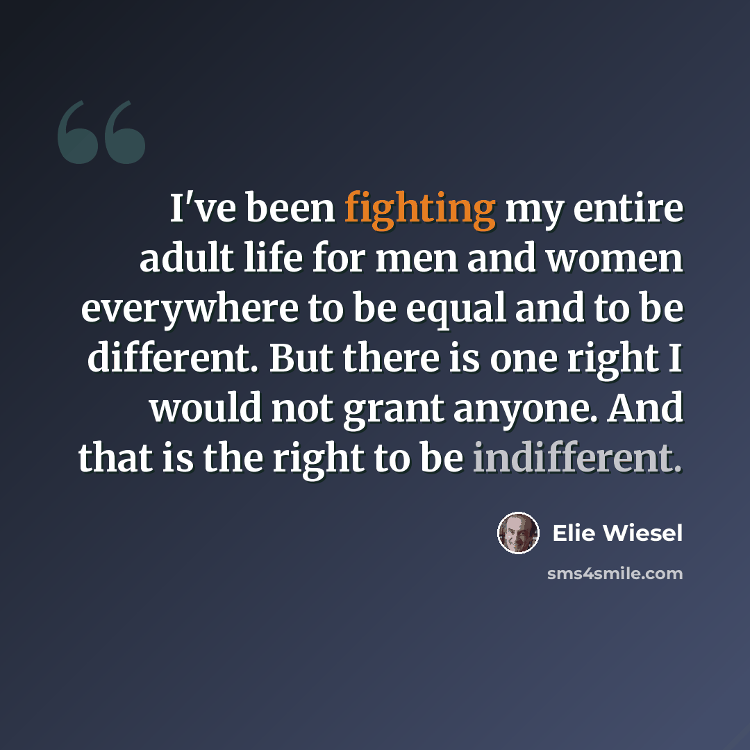“I've been fighting my entire adult life for men and women everywhere to be equal and to be different. But there is one right I would not grant anyone. And that is the right to be indifferent.” quote by Elie Wiesel