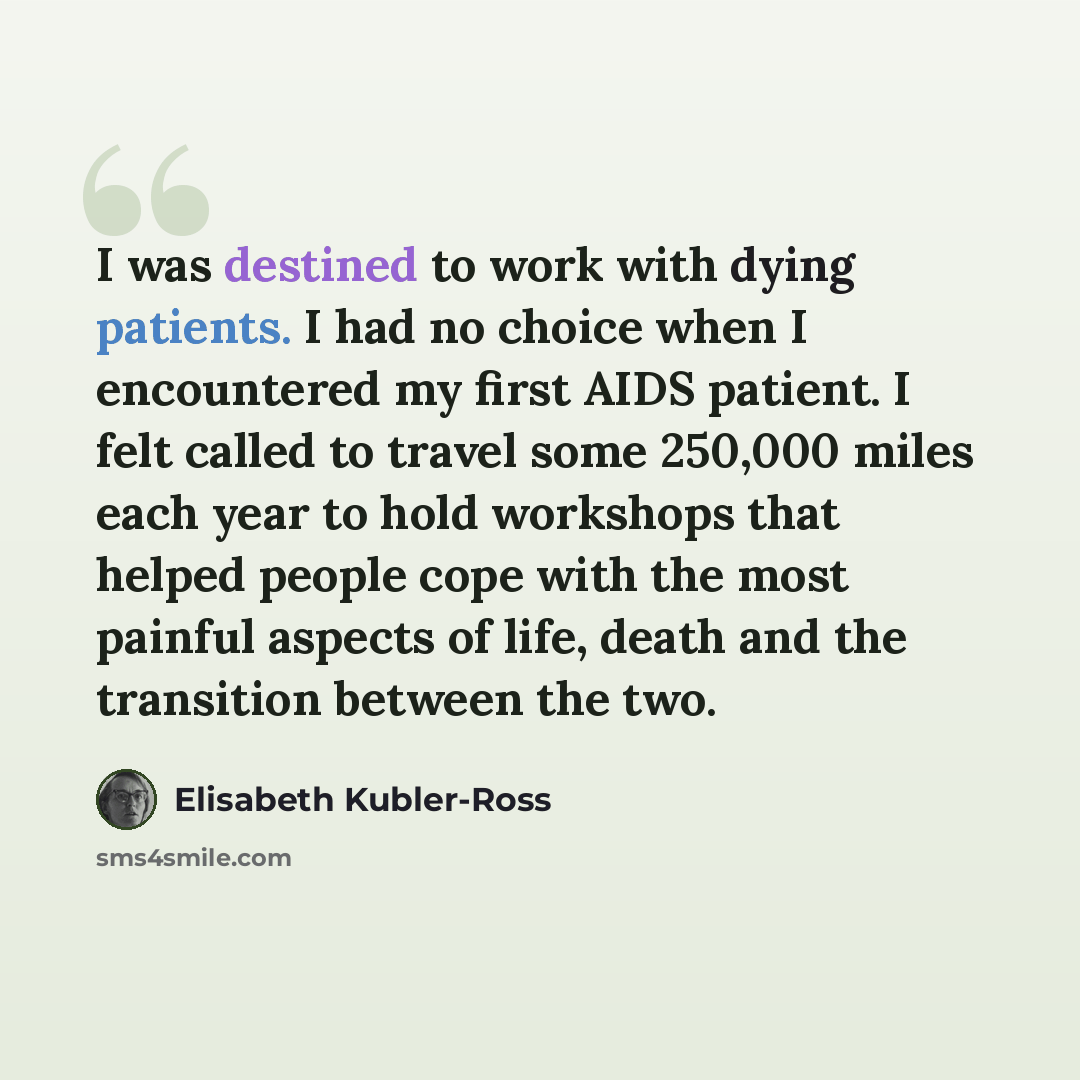 “I was destined to work with dying patients. I had no choice when I encountered my first AIDS patient. I felt called to travel some 250,000 miles each year to hold workshops that helped people cope with the most painful aspects of life, death and the transition between the two.” quote by Elisabeth Kubler-Ross