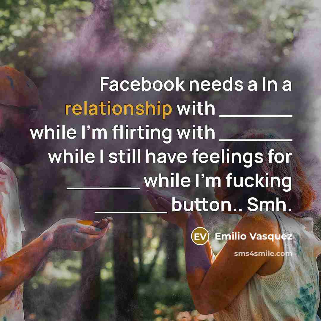 “Facebook needs a In a relationship with ______ while I'm flirting with ______ while I still have feelings for ______ while I'm fucking ______ button.. Smh.” quote by Emilio Vasquez