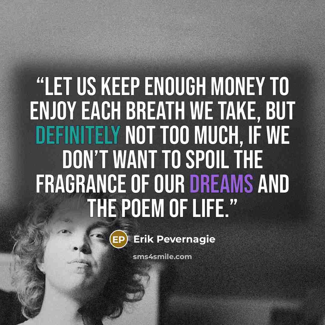 “Let us keep enough money to enjoy each breath we take, but definitely not too much, if we don’t want to spoil the fragrance of our dreams and the poem of life.” quote by Erik Pevernagie