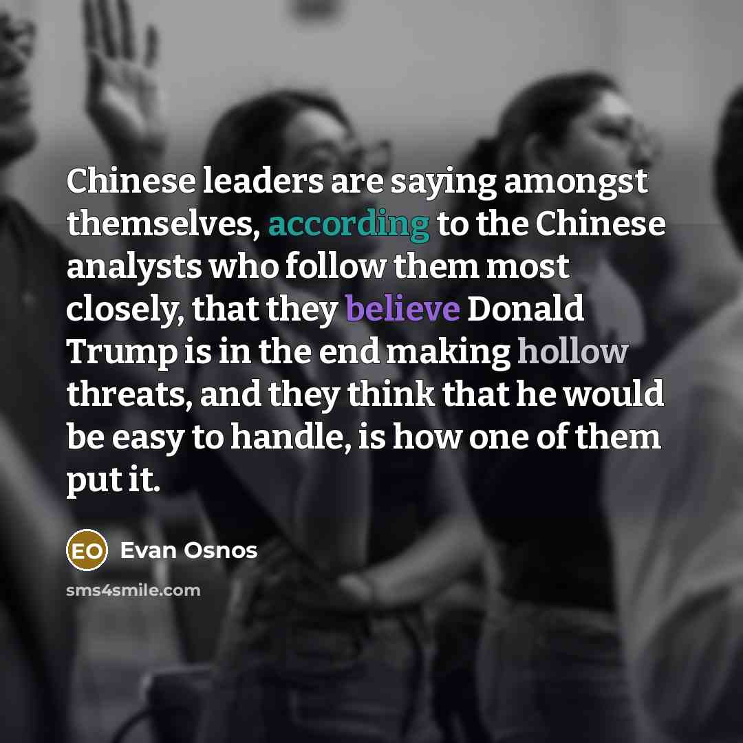 “Chinese leaders are saying amongst themselves, according to the Chinese analysts who follow them most closely, that they believe Donald Trump is in the end making hollow threats, and they think that he would be easy to handle, is how one of them put it.” quote by Evan Osnos