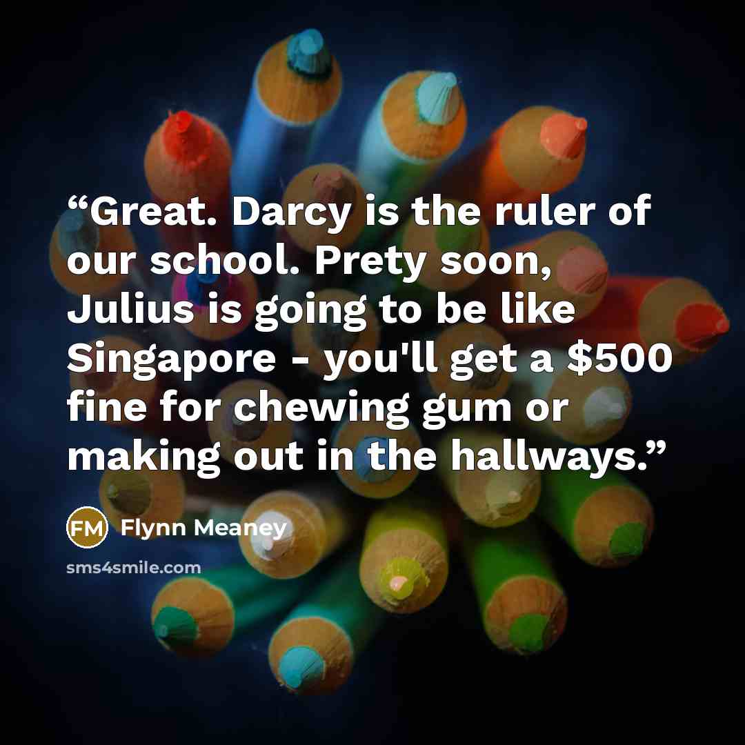“Great. Darcy is the ruler of our school. Prety soon, Julius is going to be like Singapore - you'll get a $500 fine for chewing gum or making out in the hallways.” quote by Flynn Meaney
