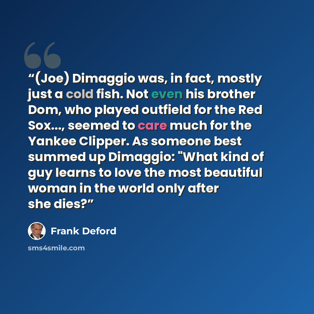 “(Joe) Dimaggio was, in fact, mostly just a cold fish. Not even his brother Dom, who played outfield for the Red Sox..., seemed to care much for the Yankee Clipper. As someone best summed up Dimaggio: "What kind of guy learns to love the most beautiful woman in the world only after she dies?” quote by Frank Deford