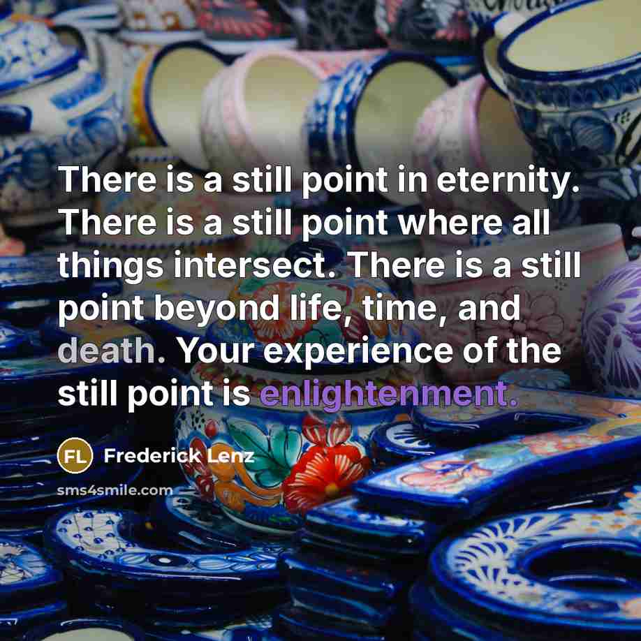“There is a still point in eternity. There is a still point where all things intersect. There is a still point beyond life, time, and death. Your experience of the still point is enlightenment.” quote by Frederick Lenz