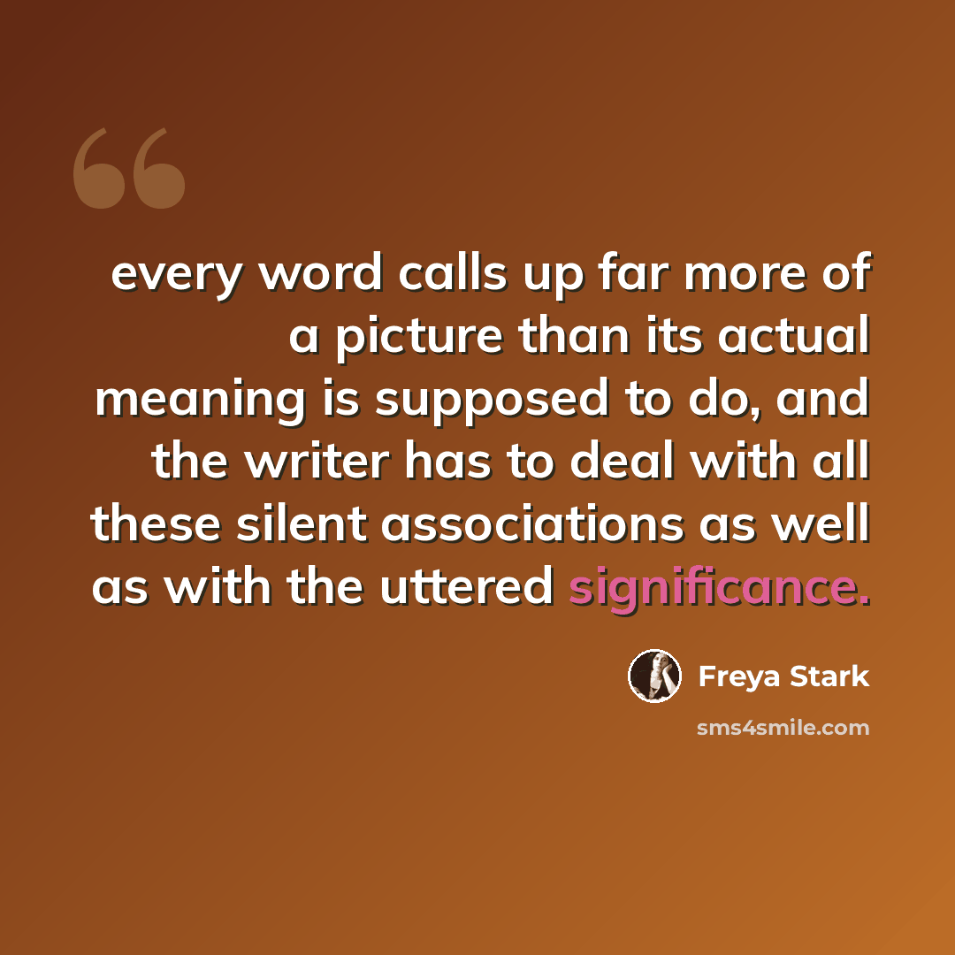 “every word calls up far more of a picture than its actual meaning is supposed to do, and the writer has to deal with all these silent associations as well as with the uttered significance.” quote by Freya Stark