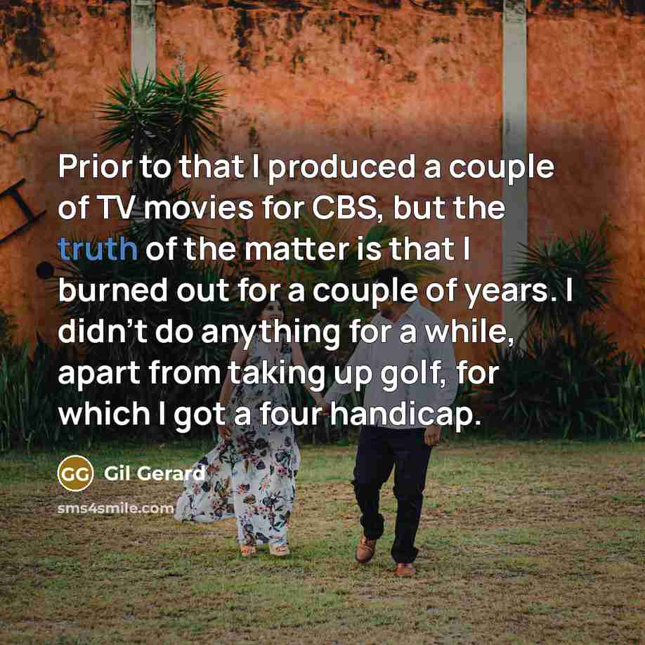 “Prior to that I produced a couple of TV movies for CBS, but the truth of the matter is that I burned out for a couple of years. I didn't do anything for a while, apart from taking up golf, for which I got a four handicap.” quote by Gil Gerard
