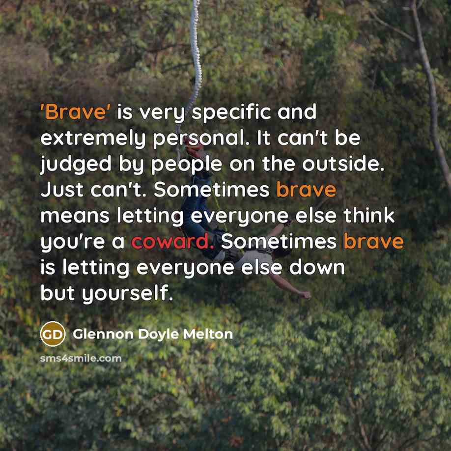 “'Brave' is very specific and extremely personal. It can't be judged by people on the outside. Just can't. Sometimes brave means letting everyone else think you're a coward. Sometimes brave is letting everyone else down but yourself.” quote by Glennon Doyle Melton