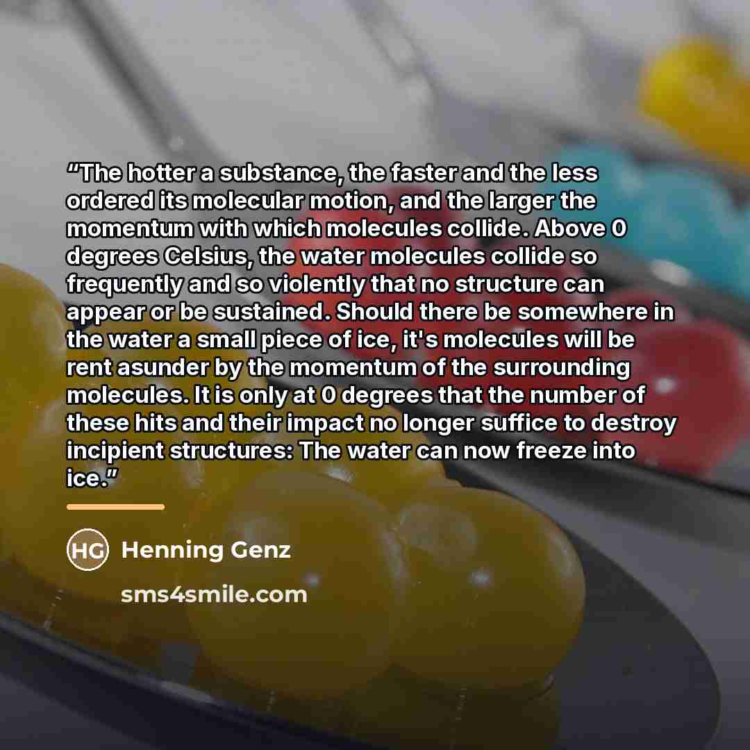 “The hotter a substance, the faster and the less ordered its molecular motion, and the larger the momentum with which molecules collide. Above 0 degrees Celsius, the water molecules collide so frequently and so violently that no structure can appear or be sustained. Should there be somewhere in the…” quote by Henning Genz