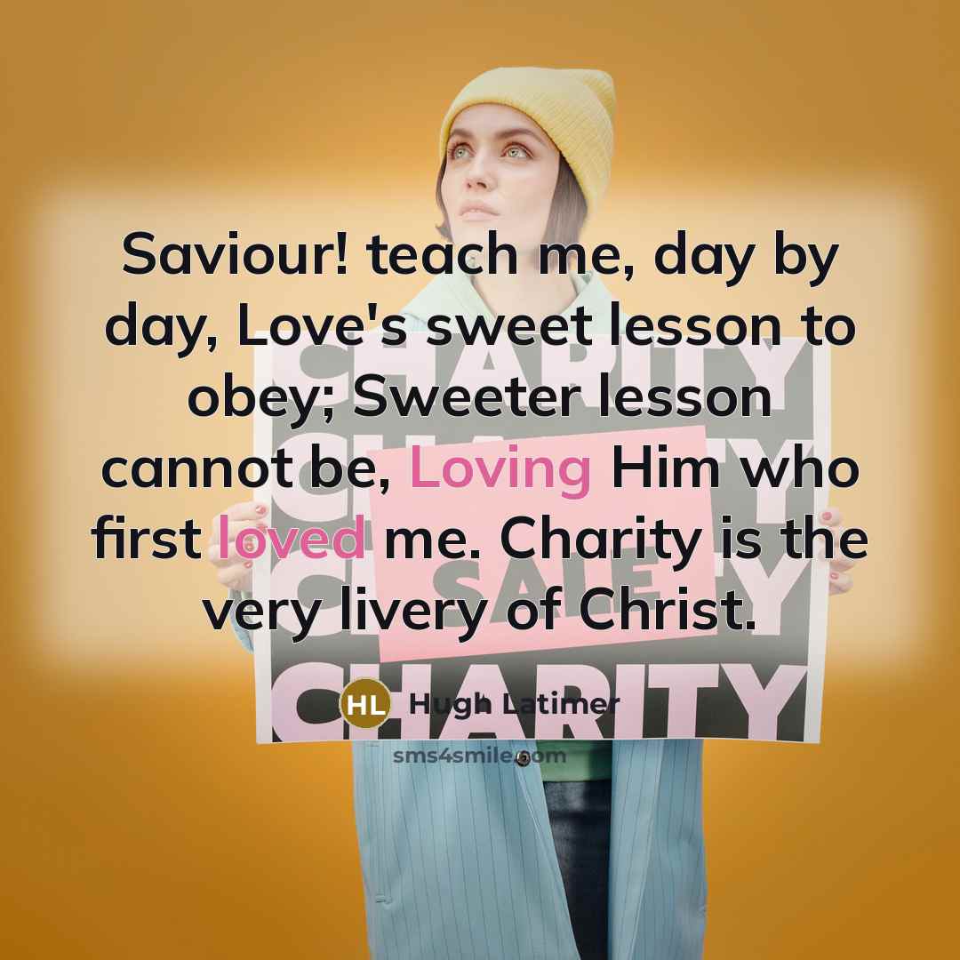 “Saviour! teach me, day by day, Love's sweet lesson to obey; Sweeter lesson cannot be, Loving Him who first loved me. Charity is the very livery of Christ.” quote by Hugh Latimer