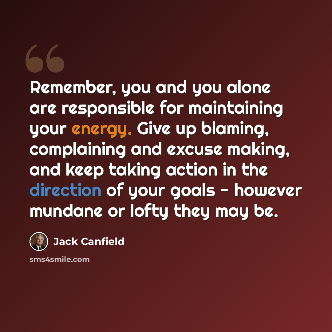 “Remember, you and you alone are responsible for maintaining your energy. Give up blaming, complaining and excuse making, and keep taking action in the direction of your goals - however mundane or lofty they may be.” quote by Jack Canfield