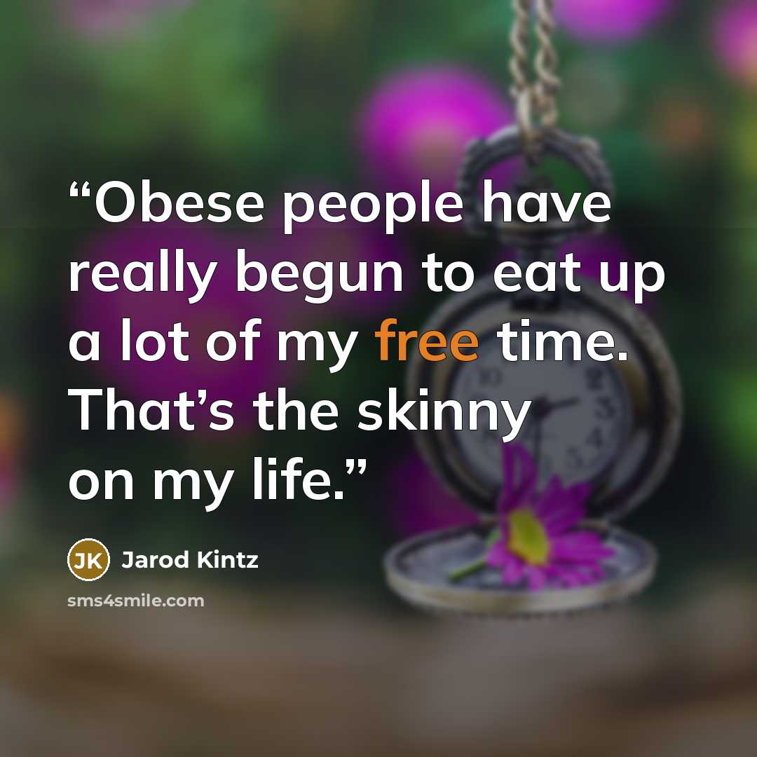 “Obese people have really begun to eat up a lot of my free time. That’s the skinny on my life.” quote by Jarod Kintz