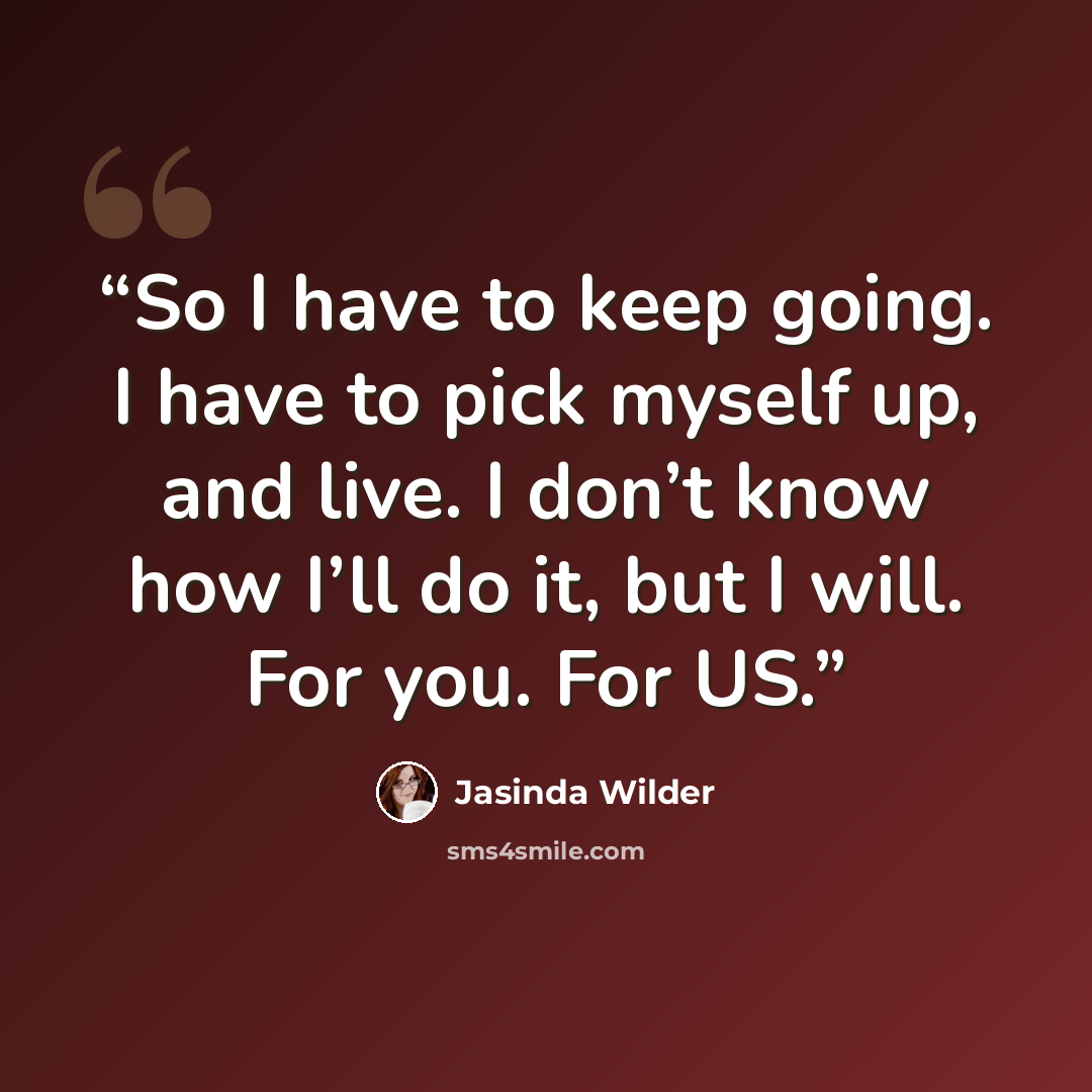 “So I have to keep going. I have to pick myself up, and live. I don’t know how I’ll do it, but I will. For you. For US.” quote by Jasinda Wilder