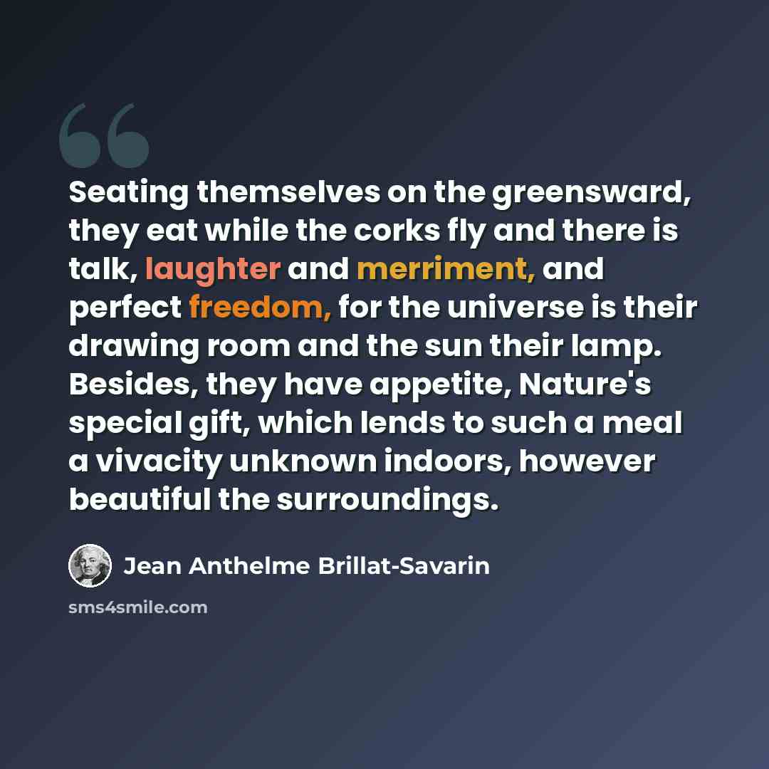 “Seating themselves on the greensward, they eat while the corks fly and there is talk, laughter and merriment, and perfect freedom, for the universe is their drawing room and the sun their lamp. Besides, they have appetite, Nature's special gift, which lends to such a meal a vivacity unknown…” quote by Jean Anthelme Brillat-Savarin
