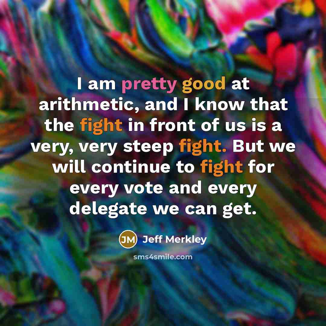 “I am pretty good at arithmetic, and I know that the fight in front of us is a very, very steep fight. But we will continue to fight for every vote and every delegate we can get.” quote by Jeff Merkley