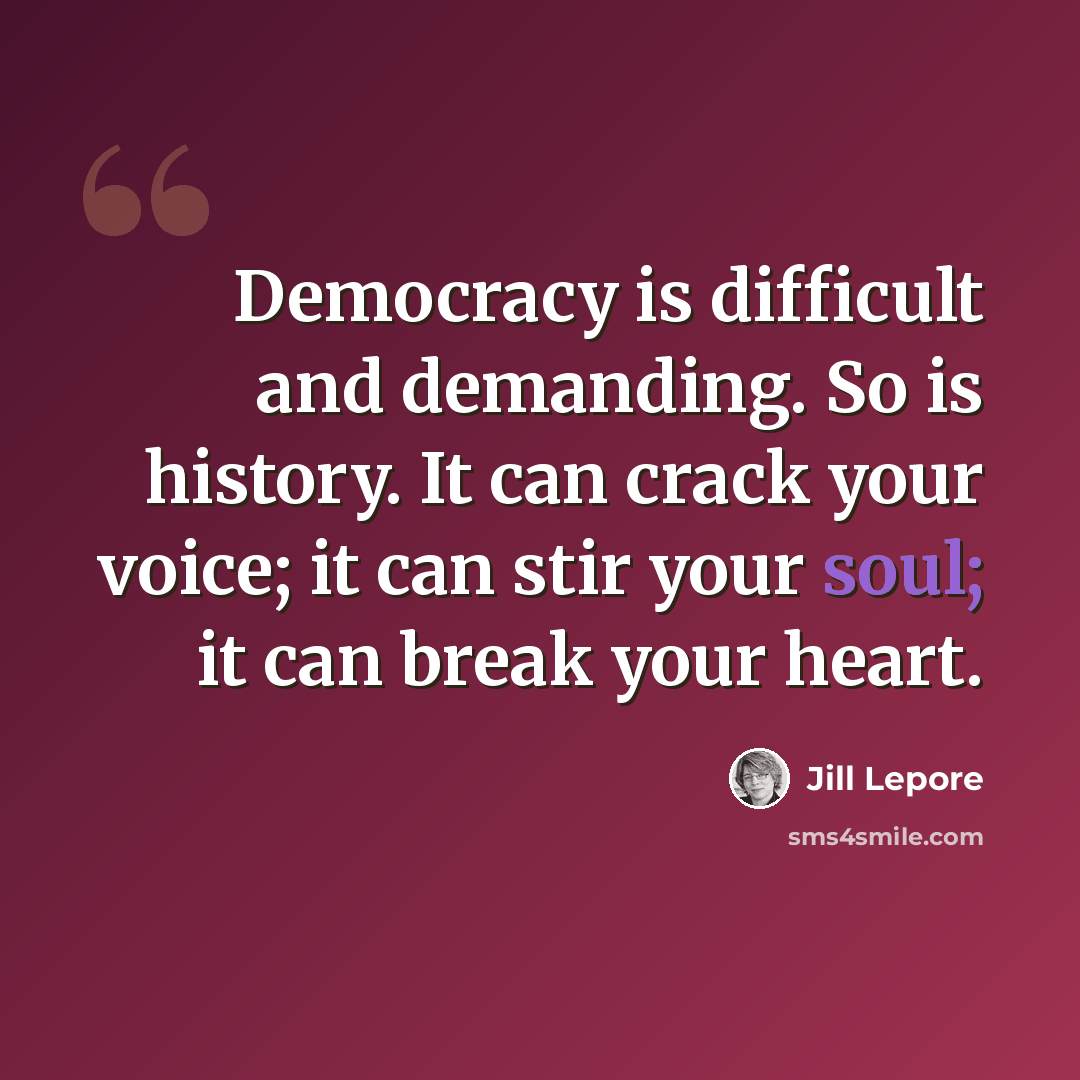 “Democracy is difficult and demanding. So is history. It can crack your voice; it can stir your soul; it can break your heart.” quote by Jill Lepore