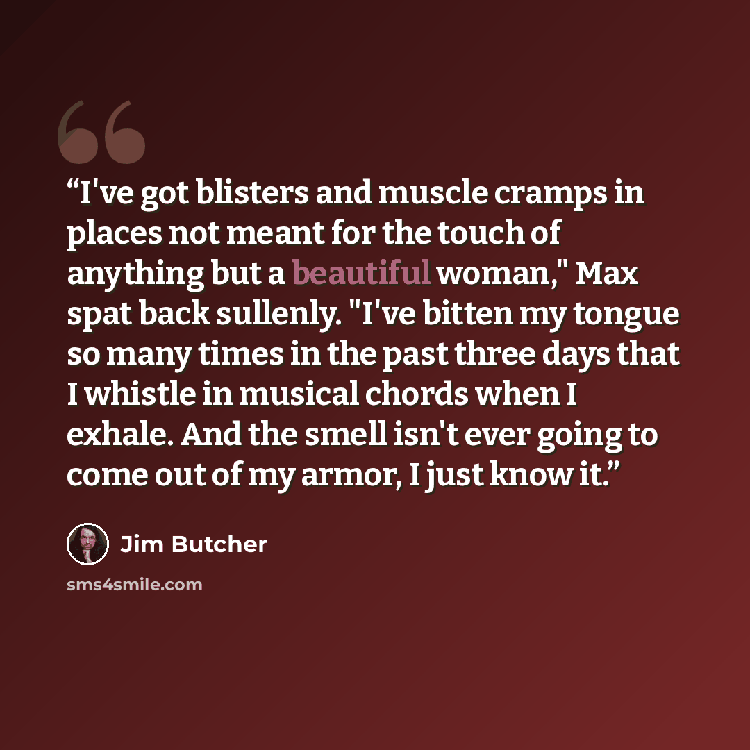 “I've got blisters and muscle cramps in places not meant for the touch of anything but a beautiful woman," Max spat back sullenly. "I've bitten my tongue so many times in the past three days that I whistle in musical chords when I exhale. And the smell isn't ever going to come out of my armor, I…” quote by Jim Butcher