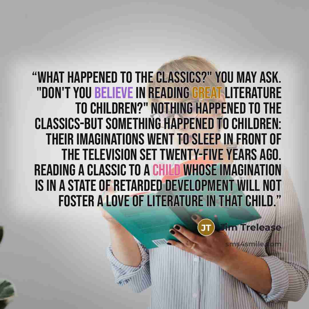 “What happened to the classics?" you may ask. "Don't you believe in reading great literature to children?" Nothing happened to the classics-but something happened to children: their imaginations went to sleep in front of the television set twenty-five years ago. Reading a classic to a child whose…” quote by Jim Trelease