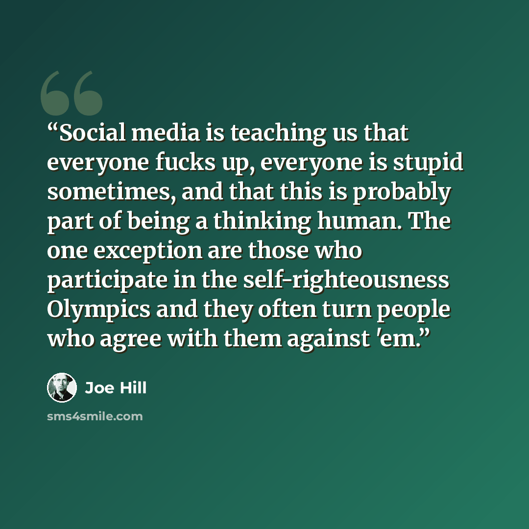 “Social media is teaching us that everyone fucks up, everyone is stupid sometimes, and that this is probably part of being a thinking human. The one exception are those who participate in the self-righteousness Olympics and they often turn people who agree with them against 'em.” quote by Joe Hill
